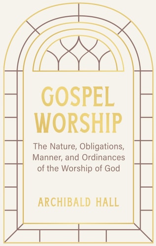 Gospel Worship: Being an Attempt to Exhibit a Scriptural View of the Nature, Obligations, Manner, and Ordinances of the Worship of God in the New Testament