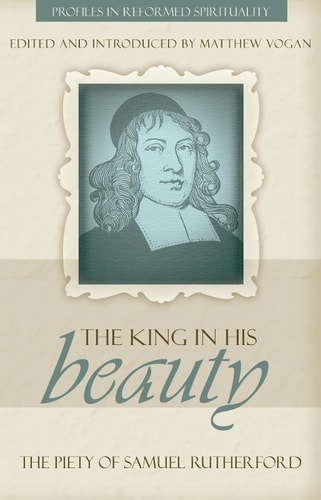 The King in His Beauty: The Piety of Samuel Rutherford (Profiles in Reformed Spirituality)