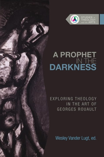 A Prophet in the Darkness: Exploring Theology in the Art of Georges Rouault (Studies in Theology and the Arts Series)